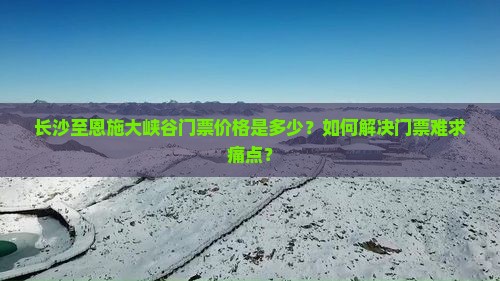 长沙至恩施大峡谷门票价格是多少?如何解决门票难求痛点? 长沙至恩施大峡谷门票价格是多少?如何解决门票难求痛点?