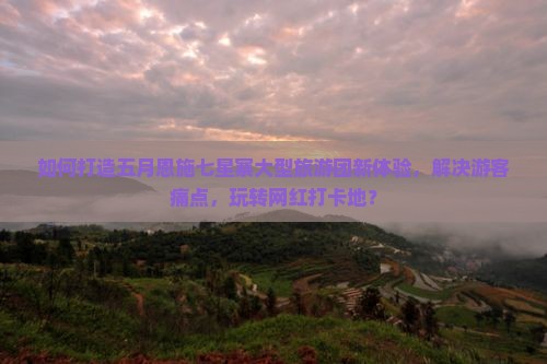 如何打造五月恩施七星寨大型旅游团新体验，解决游客痛点，玩转网红打卡地？