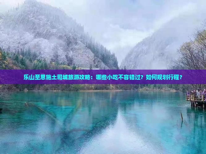 乐山至恩施土司城旅游攻略：哪些小吃不容错过？如何规划行程？