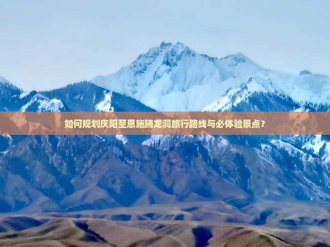 如何规划庆阳至恩施腾龙洞旅行路线与必体验景点？