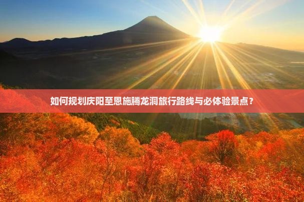 如何规划庆阳至恩施腾龙洞旅行路线与必体验景点？