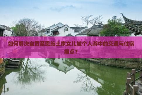如何解决自贡至恩施土家女儿城个人游中的交通与住宿痛点？