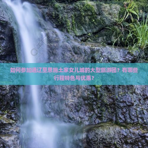 如何参加通辽至恩施土家女儿城的大型旅游团？有哪些行程特色与优惠？