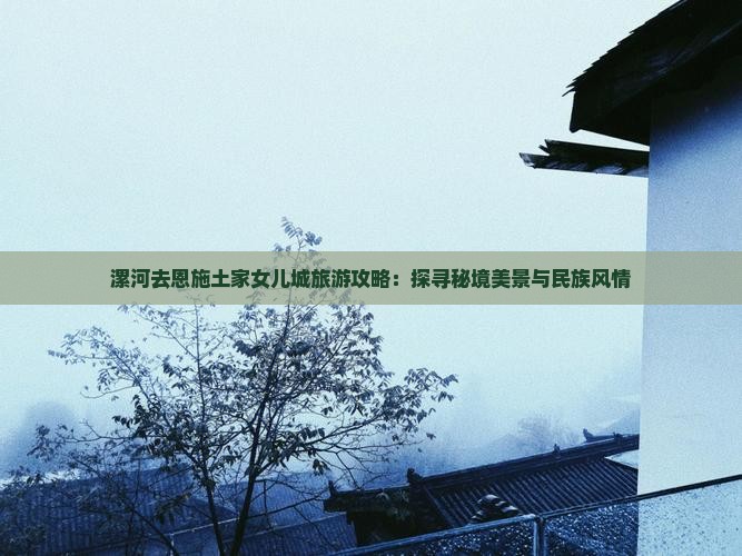 漯河去恩施土家女儿城旅游攻略：探寻秘境美景与民族风情