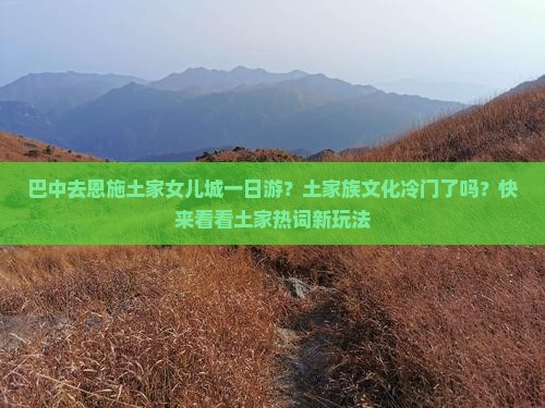 巴中去恩施土家女儿城一日游？土家族文化冷门了吗？快来看看土家热词新玩法