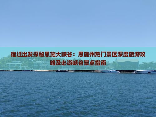 宿迁出发探秘恩施大峡谷：恩施州热门景区深度旅游攻略及必游峡谷景点指南