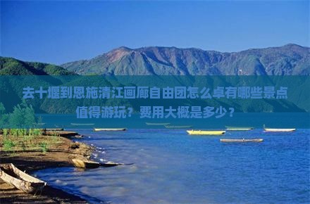 去十堰到恩施清江画廊自由团怎么卓有哪些景点值得游玩？费用大概是多少？