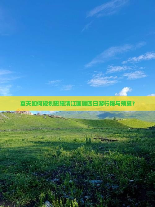 夏天如何规划恩施清江画廊四日游行程与预算？