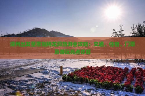 湖州出发至恩施腾龙洞旅游全攻略：交通、住宿、门票及游玩亮点详解