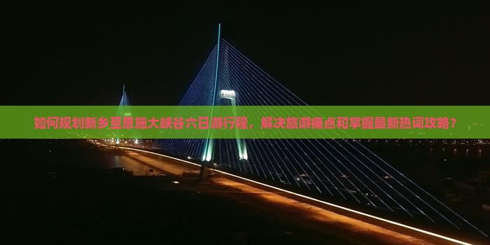 如何规划新乡至恩施大峡谷六日游行程，解决旅游痛点和掌握最新热词攻略？