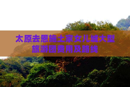 太原去恩施土家女儿城大型旅游团费用及路线