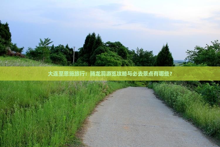 大连至恩施旅行：腾龙洞游览攻略与必去景点有哪些？