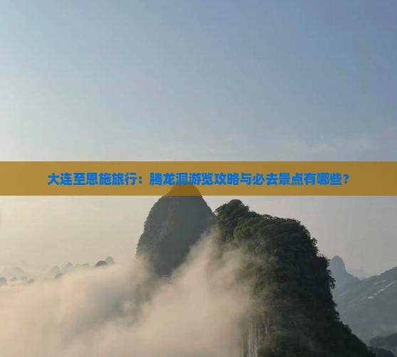大连至恩施旅行：腾龙洞游览攻略与必去景点有哪些？