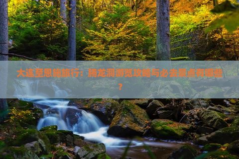 大连至恩施旅行：腾龙洞游览攻略与必去景点有哪些？