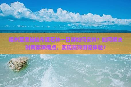 福州至恩施梭布垭石林一日游如何安排？如何解决时间紧凑痛点，实现高效游览体验？