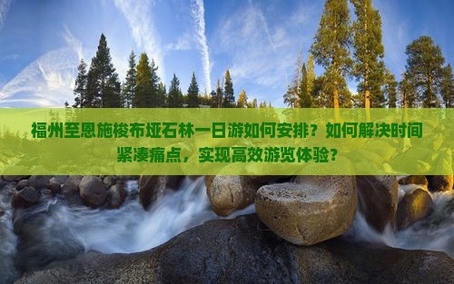福州至恩施梭布垭石林一日游如何安排？如何解决时间紧凑痛点，实现高效游览体验？