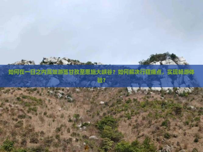 如何在一日之内高效游览甘孜至恩施大峡谷？如何解决行程痛点，实现畅游体验？