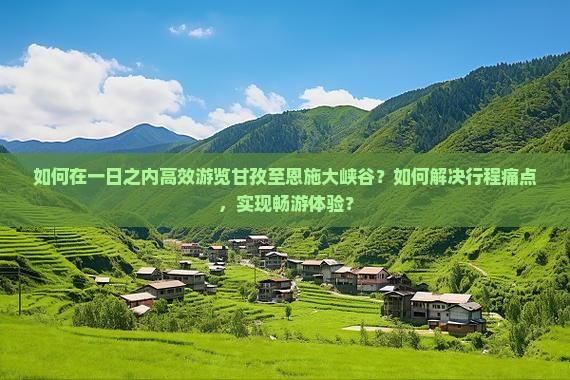 如何在一日之内高效游览甘孜至恩施大峡谷？如何解决行程痛点，实现畅游体验？