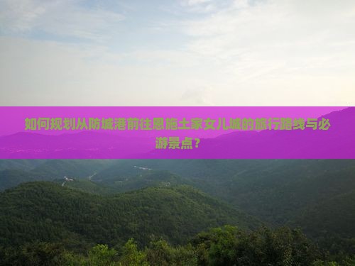 如何规划从防城港前往恩施土家女儿城的旅行路线与必游景点？