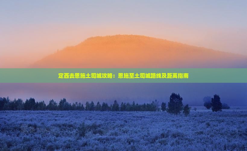 定西去恩施土司城攻略：恩施至土司城路线及距离指南