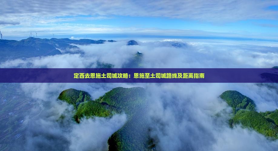 定西去恩施土司城攻略：恩施至土司城路线及距离指南