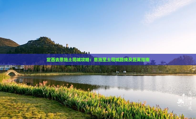 定西去恩施土司城攻略：恩施至土司城路线及距离指南