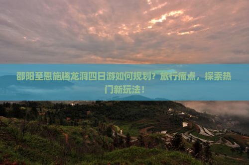 邵阳至恩施腾龙洞四日游如何规划？旅行痛点，探索热门新玩法！