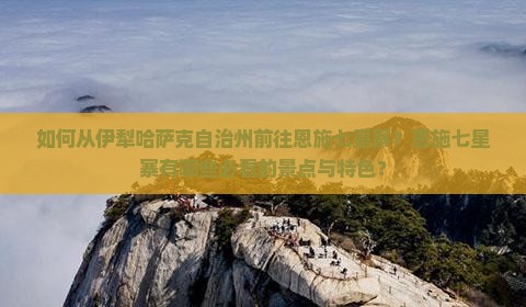 如何从伊犁哈萨克自治州前往恩施七星寨？恩施七星寨有哪些必看的景点与特色？