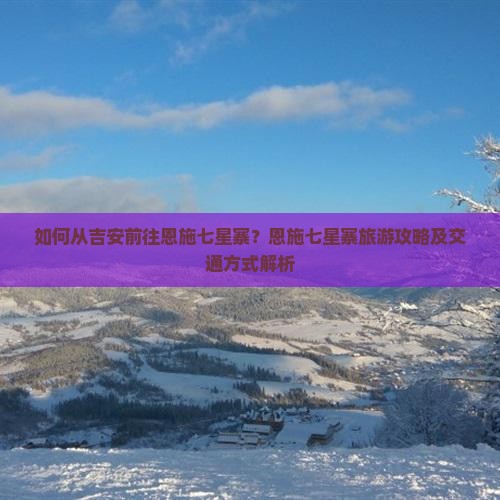 如何从吉安前往恩施七星寨？恩施七星寨旅游攻略及交通方式解析
