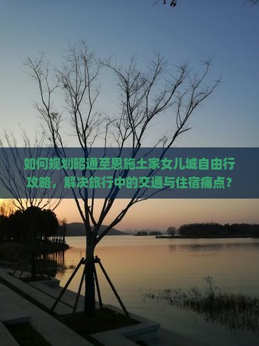 如何规划昭通至恩施土家女儿城自由行攻略，解决旅行中的交通与住宿痛点？