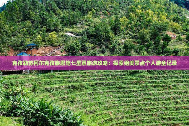 克孜勒苏柯尔克孜族恩施七星寨旅游攻略：探索绝美景点个人游全记录