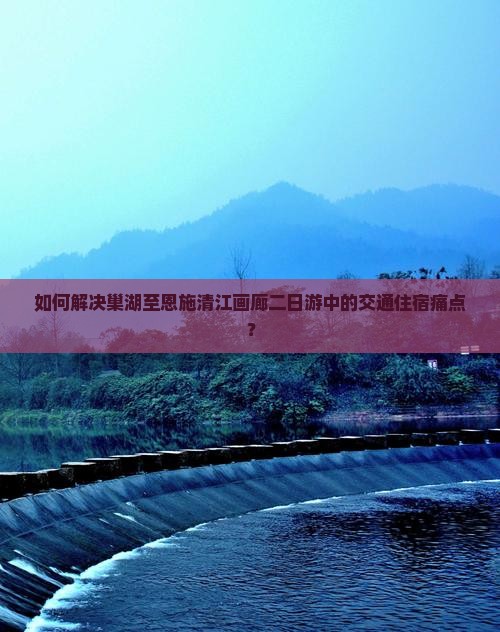 如何解决巢湖至恩施清江画廊二日游中的交通住宿痛点？