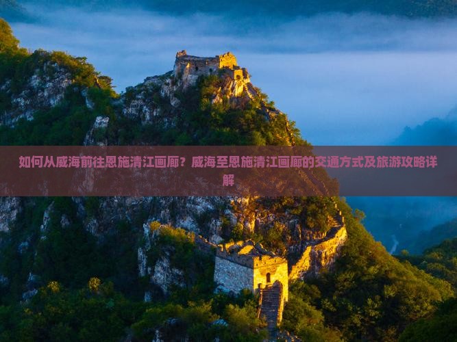 如何从威海前往恩施清江画廊？威海至恩施清江画廊的交通方式及旅游攻略详解