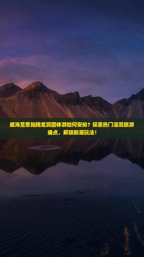 威海至恩施腾龙洞团体游如何安排？探索热门溶洞旅游痛点，解锁新潮玩法！