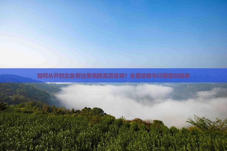 如何从开封出发前往恩施腾龙洞旅游？全面攻略与行程规划指南