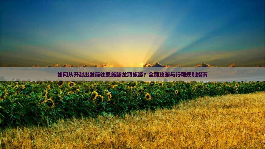 如何从开封出发前往恩施腾龙洞旅游？全面攻略与行程规划指南