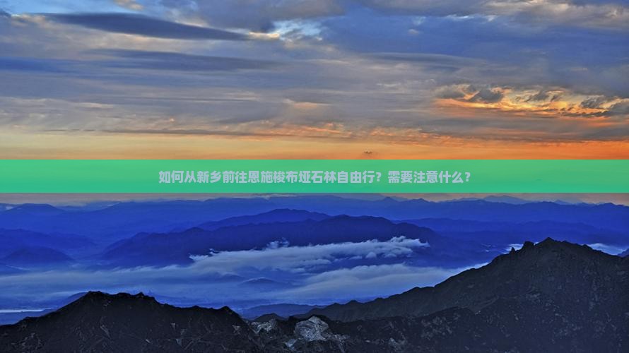 如何从新乡前往恩施梭布垭石林自由行？需要注意什么？