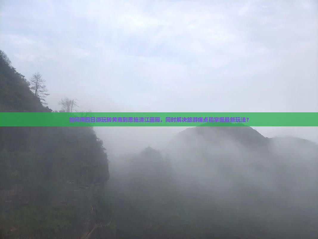 如何用四日游玩转黄南到恩施清江画廊，同时解决旅游痛点和掌握最新玩法？