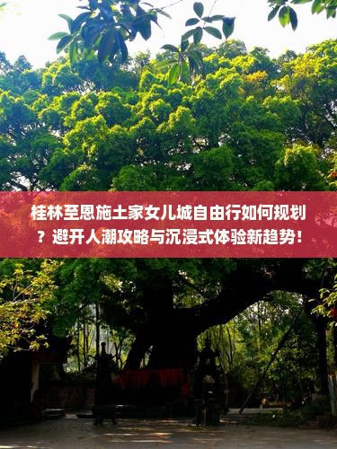桂林至恩施土家女儿城自由行如何规划？避开人潮攻略与沉浸式体验新趋势！