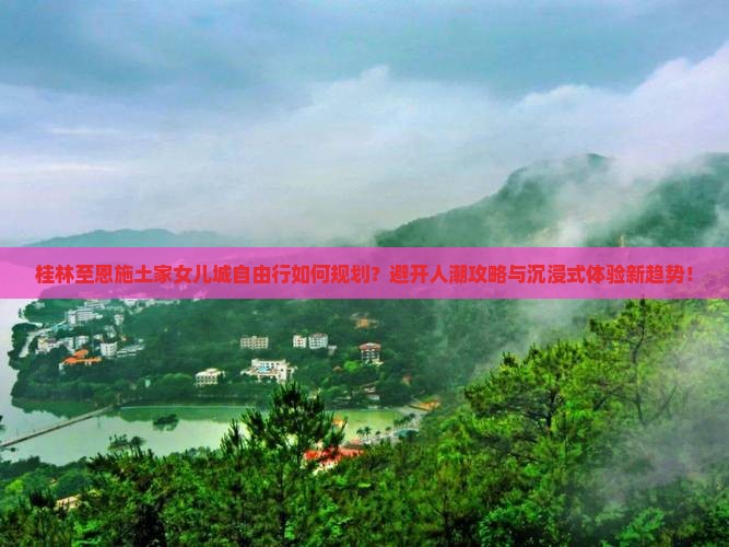 桂林至恩施土家女儿城自由行如何规划？避开人潮攻略与沉浸式体验新趋势！