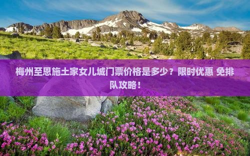 梅州至恩施土家女儿城门票价格是多少？限时优惠+免排队攻略！