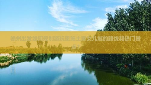 徐州出发如何规划游玩恩施土家女儿城的路线和热门景点？