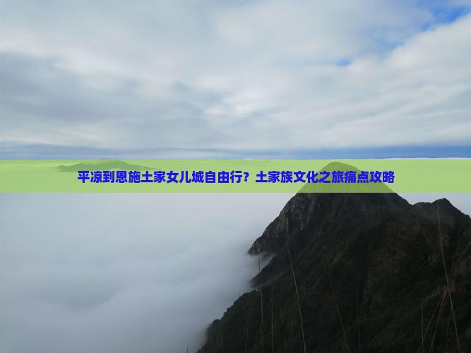 平凉到恩施土家女儿城自由行？土家族文化之旅痛点攻略