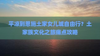 平凉到恩施土家女儿城自由行？土家族文化之旅痛点攻略