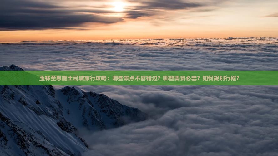 玉林至恩施土司城旅行攻略：哪些景点不容错过？哪些美食必尝？如何规划行程？