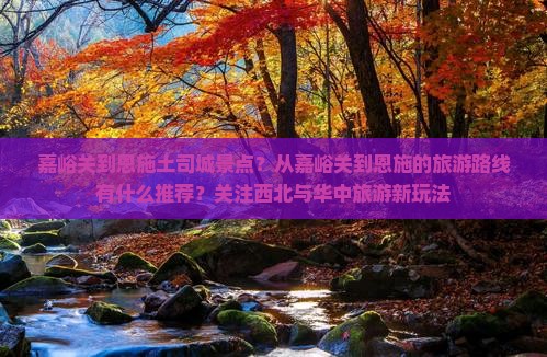 嘉峪关到恩施土司城景点？从嘉峪关到恩施的旅游路线有什么推荐？关注西北与华中旅游新玩法