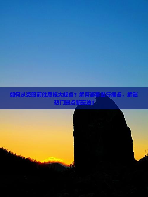如何从资阳前往恩施大峡谷？解答游客出行痛点，解锁热门景点新玩法！