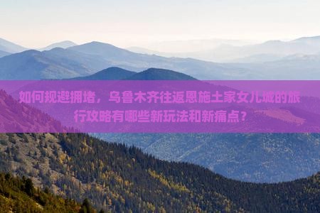 如何规避拥堵，乌鲁木齐往返恩施土家女儿城的旅行攻略有哪些新玩法和新痛点？