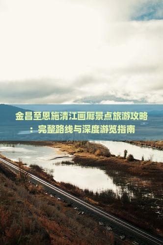 金昌至恩施清江画廊景点旅游攻略：完整路线与深度游览指南