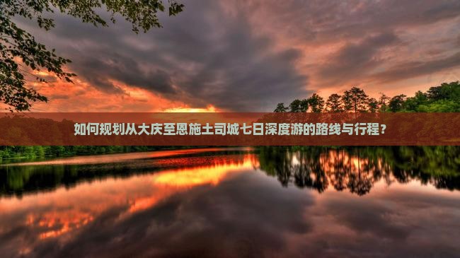 如何规划从大庆至恩施土司城七日深度游的路线与行程? 如何规划从大庆至恩施土司城七日深度游的路线与行程?